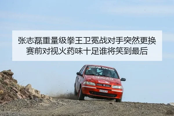 张志磊重量级拳王卫冕战对手突然更换 赛前对视火药味十足谁将笑到最后